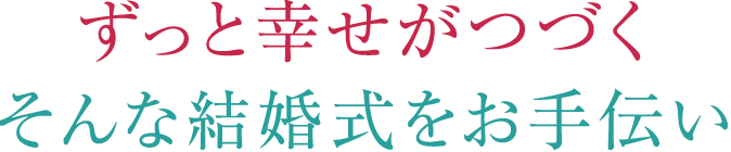 ずっと幸せがつづくそんな結婚式をお手伝い