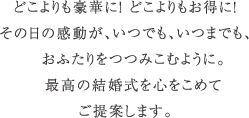 どこよりも豪華に！どこよりもお得に！その日の感動が、いつでも、いつまでも、おふたりをつつみこむように。最高の結婚式を心をこめてご提案します。