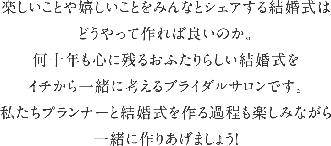 楽しいことや嬉しいことをみんなとシェアする結婚式はどうやって作れば良いのか。何十年も心に残るおふたりらしい結婚式をイチから一緒に考えるブライダルサロンです。私たちプランナーと結婚式を作る過程も楽しみながら一緒に作りあげましょう！